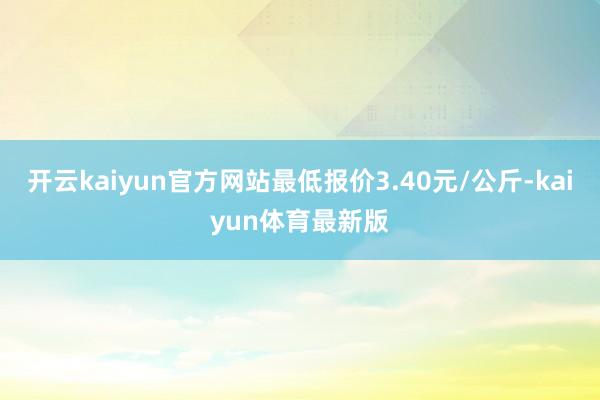 开云kaiyun官方网站最低报价3.40元/公斤-kaiyun体育最新版