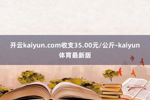 开云kaiyun.com收支35.00元/公斤-kaiyun体育最新版