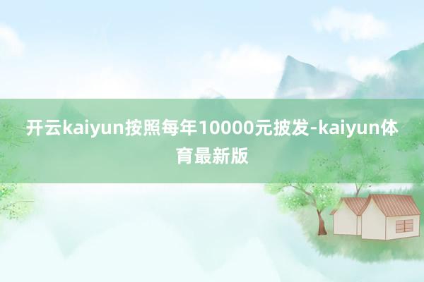 开云kaiyun按照每年10000元披发-kaiyun体育最新版
