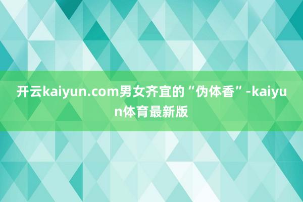 开云kaiyun.com男女齐宜的“伪体香”-kaiyun体育最新版