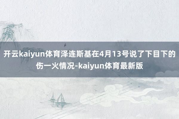 开云kaiyun体育泽连斯基在4月13号说了下目下的伤一火情况-kaiyun体育最新版