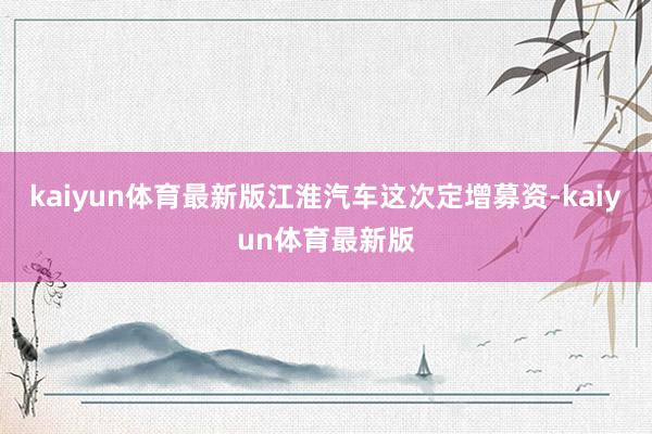 kaiyun体育最新版江淮汽车这次定增募资-kaiyun体育最新版