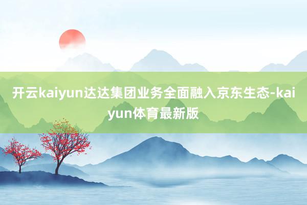 开云kaiyun达达集团业务全面融入京东生态-kaiyun体育最新版