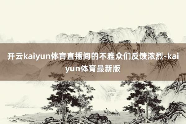 开云kaiyun体育直播间的不雅众们反馈浓烈-kaiyun体育最新版