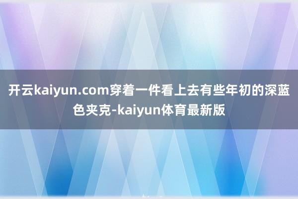 开云kaiyun.com穿着一件看上去有些年初的深蓝色夹克-kaiyun体育最新版
