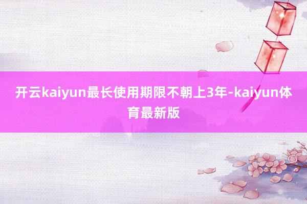 开云kaiyun最长使用期限不朝上3年-kaiyun体育最新版
