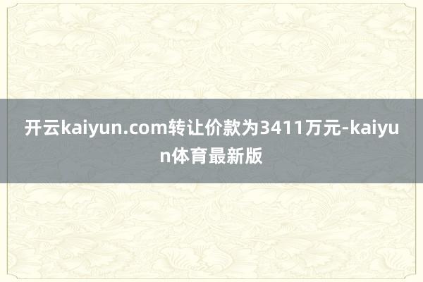 开云kaiyun.com转让价款为3411万元-kaiyun体育最新版