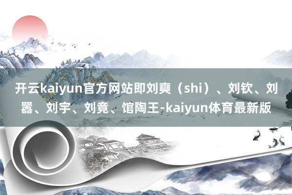 开云kaiyun官方网站即刘奭（shi）、刘钦、刘嚣、刘宇、刘竟、馆陶王-kaiyun体育最新版
