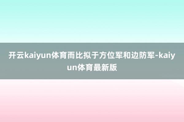 开云kaiyun体育而比拟于方位军和边防军-kaiyun体育最新版
