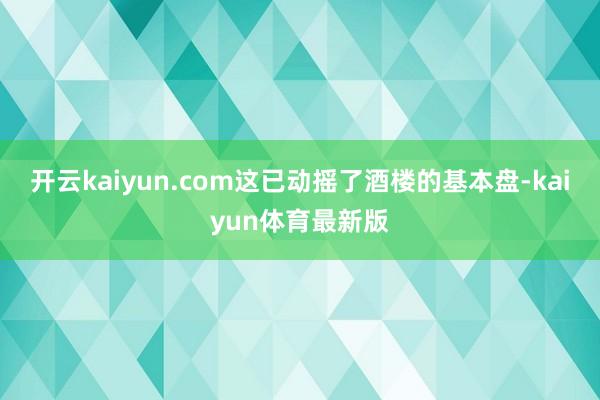 开云kaiyun.com这已动摇了酒楼的基本盘-kaiyun体育最新版