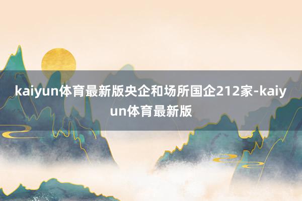 kaiyun体育最新版央企和场所国企212家-kaiyun体育最新版