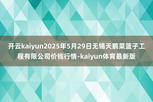 开云kaiyun2025年5月29日无锡天鹏菜篮子工程有限公司价钱行情-kaiyun体育最新版