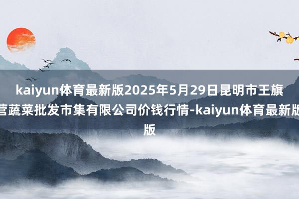 kaiyun体育最新版2025年5月29日昆明市王旗营蔬菜批发市集有限公司价钱行情-kaiyun体育最新版
