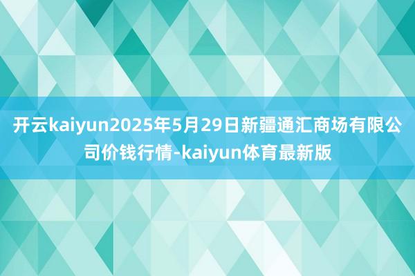 开云kaiyun2025年5月29日新疆通汇商场有限公司价钱行情-kaiyun体育最新版
