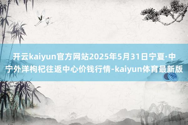 开云kaiyun官方网站2025年5月31日宁夏·中宁外洋枸杞往返中心价钱行情-kaiyun体育最新版