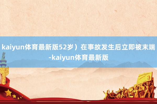 kaiyun体育最新版52岁）在事故发生后立即被末端-kaiyun体育最新版