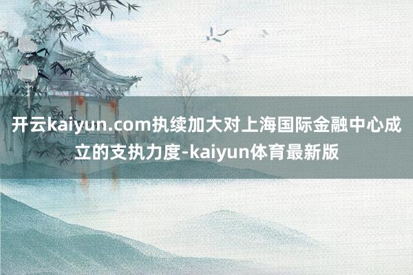 开云kaiyun.com执续加大对上海国际金融中心成立的支执力度-kaiyun体育最新版