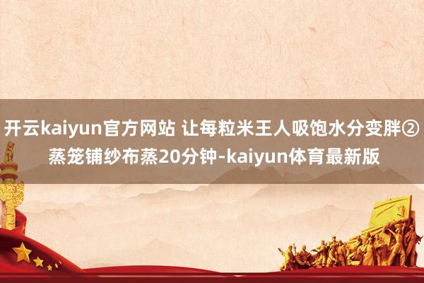 开云kaiyun官方网站 让每粒米王人吸饱水分变胖② 蒸笼铺纱布蒸20分钟-kaiyun体育最新版