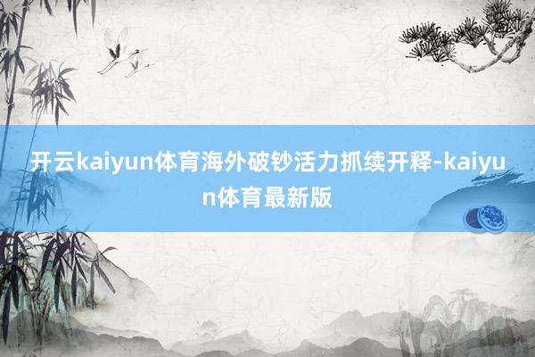 开云kaiyun体育海外破钞活力抓续开释-kaiyun体育最新版