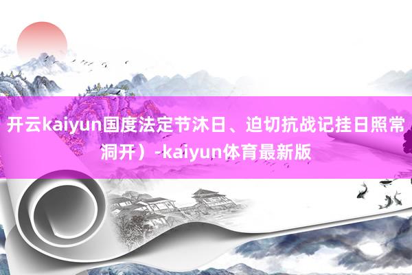 开云kaiyun国度法定节沐日、迫切抗战记挂日照常洞开）-kaiyun体育最新版