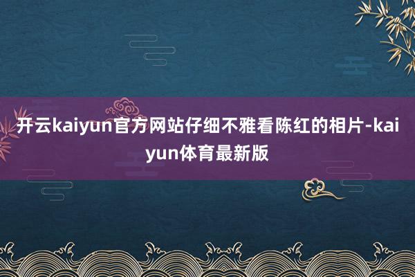 开云kaiyun官方网站仔细不雅看陈红的相片-kaiyun体育最新版