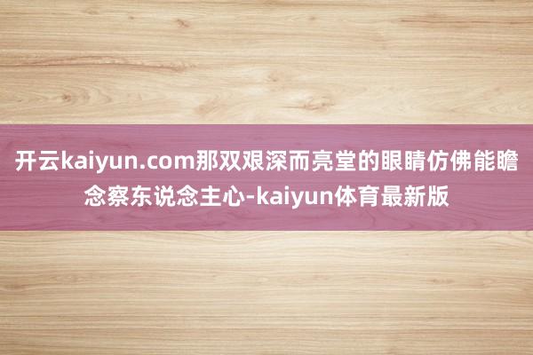 开云kaiyun.com那双艰深而亮堂的眼睛仿佛能瞻念察东说念主心-kaiyun体育最新版