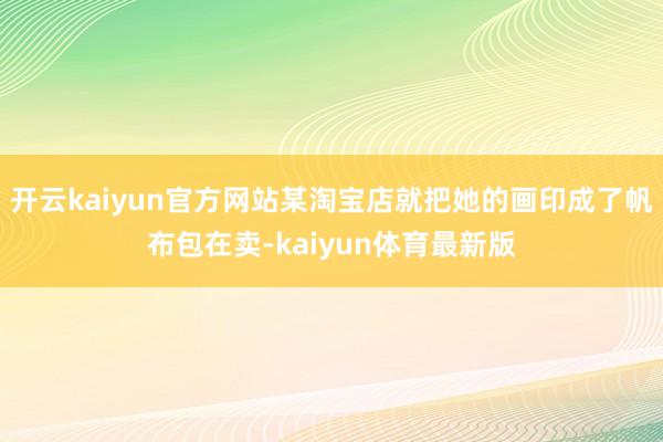 开云kaiyun官方网站某淘宝店就把她的画印成了帆布包在卖-kaiyun体育最新版