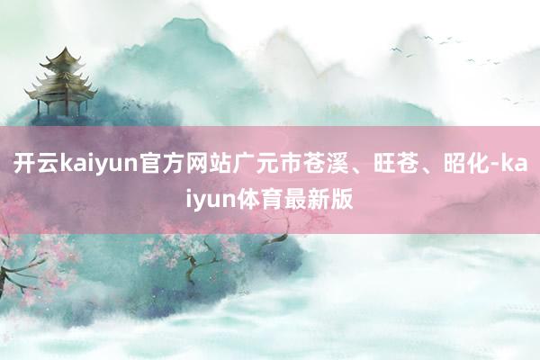 开云kaiyun官方网站广元市苍溪、旺苍、昭化-kaiyun体育最新版