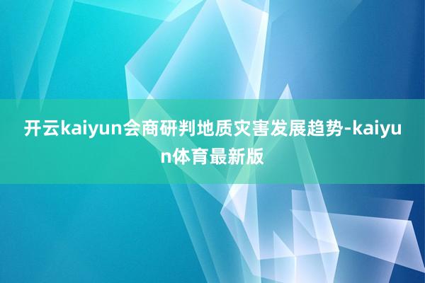 开云kaiyun会商研判地质灾害发展趋势-kaiyun体育最新版