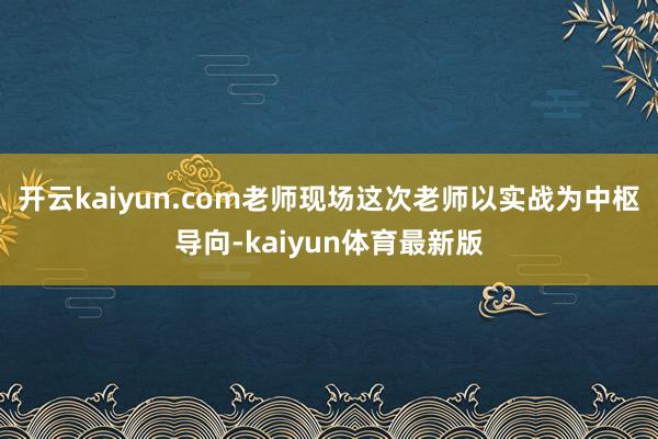 开云kaiyun.com老师现场这次老师以实战为中枢导向-kaiyun体育最新版