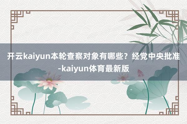 开云kaiyun　　本轮查察对象有哪些？　　经党中央批准-kaiyun体育最新版