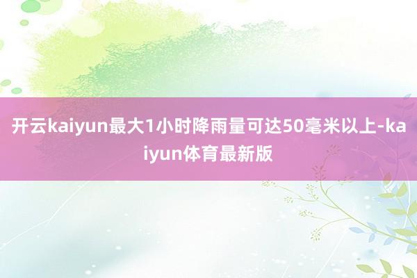 开云kaiyun最大1小时降雨量可达50毫米以上-kaiyun体育最新版