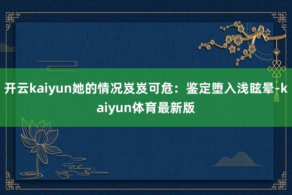 开云kaiyun她的情况岌岌可危：鉴定堕入浅眩晕-kaiyun体育最新版