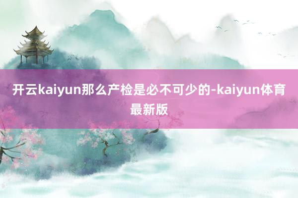 开云kaiyun那么产检是必不可少的-kaiyun体育最新版
