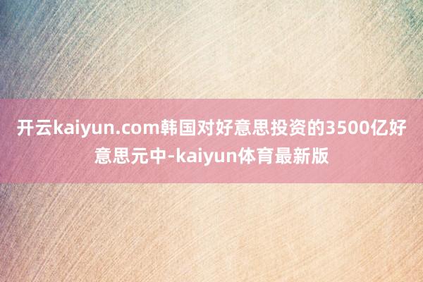开云kaiyun.com韩国对好意思投资的3500亿好意思元中-kaiyun体育最新版