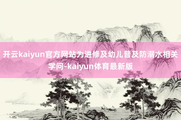 开云kaiyun官方网站为进修及幼儿普及防溺水相关学问-kaiyun体育最新版