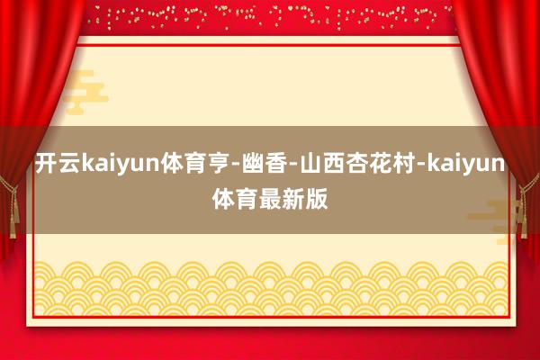 开云kaiyun体育亨-幽香-山西杏花村-kaiyun体育最新版