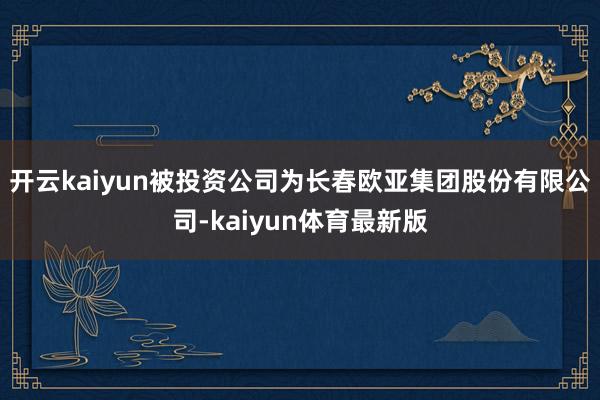 开云kaiyun被投资公司为长春欧亚集团股份有限公司-kaiyun体育最新版