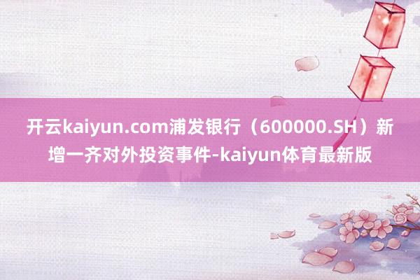 开云kaiyun.com浦发银行（600000.SH）新增一齐对外投资事件-kaiyun体育最新版