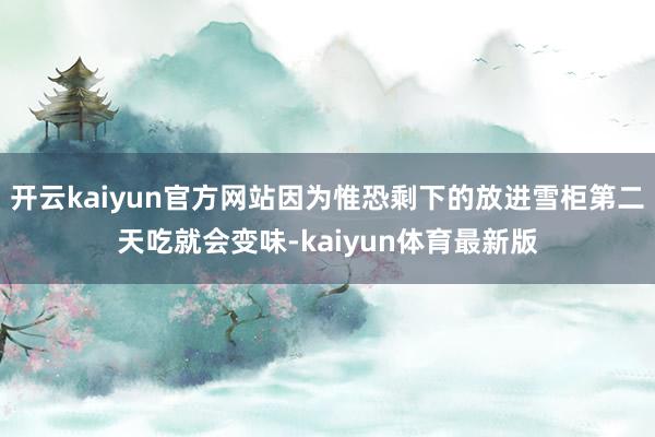 开云kaiyun官方网站因为惟恐剩下的放进雪柜第二天吃就会变味-kaiyun体育最新版