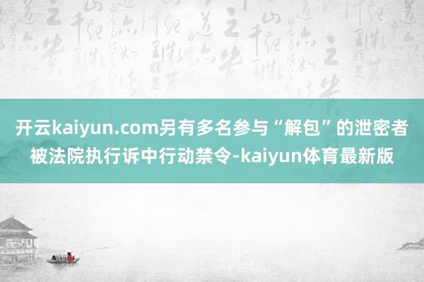 开云kaiyun.com另有多名参与“解包”的泄密者被法院执行诉中行动禁令-kaiyun体育最新版