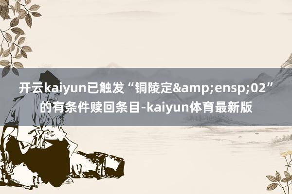 开云kaiyun已触发“铜陵定&ensp;02”的有条件赎回条目-kaiyun体育最新版