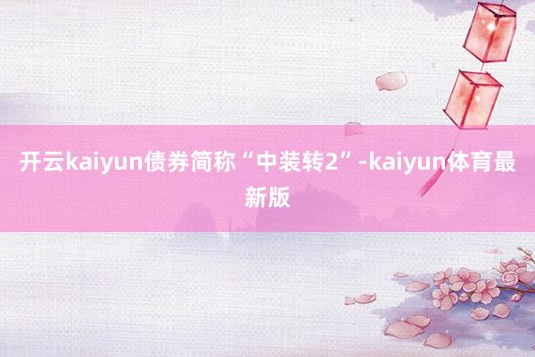 开云kaiyun债券简称“中装转2”-kaiyun体育最新版