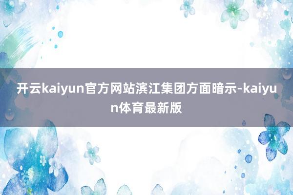开云kaiyun官方网站　　滨江集团方面暗示-kaiyun体育最新版