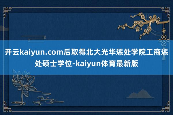 开云kaiyun.com后取得北大光华惩处学院工商惩处硕士学位-kaiyun体育最新版
