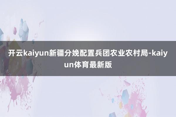 开云kaiyun新疆分娩配置兵团农业农村局-kaiyun体育最新版