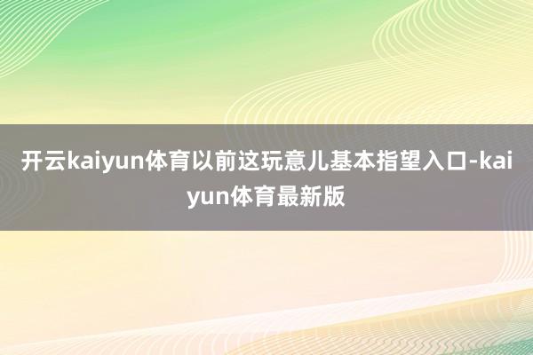 开云kaiyun体育以前这玩意儿基本指望入口-kaiyun体育最新版