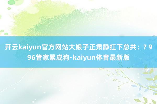 开云kaiyun官方网站大娘子正肃静扛下总共:? 996管家累成狗-kaiyun体育最新版