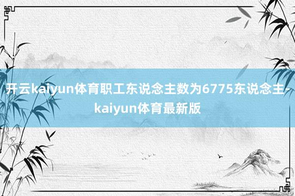 开云kaiyun体育职工东说念主数为6775东说念主-kaiyun体育最新版