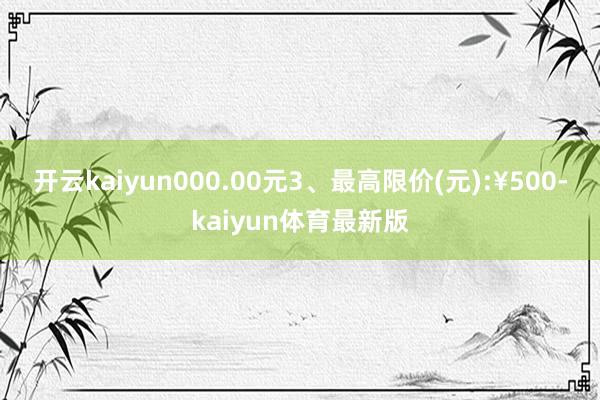 开云kaiyun000.00元3、最高限价(元):¥500-kaiyun体育最新版
